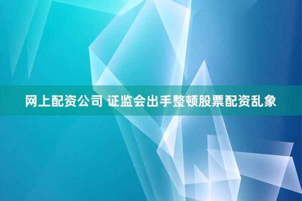 网上配资公司 证监会出手整顿股票配资乱象
