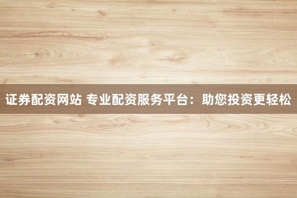 证券配资网站 专业配资服务平台：助您投资更轻松