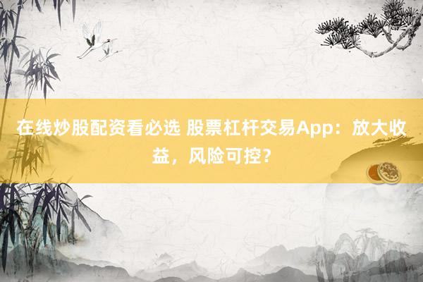 在线炒股配资看必选 股票杠杆交易App：放大收益，风险可控？