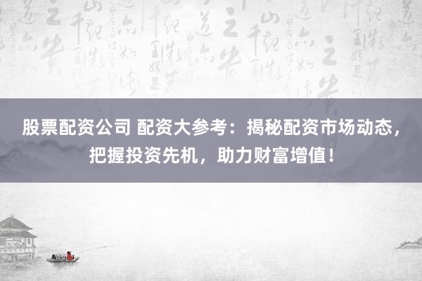 股票配资公司 配资大参考：揭秘配资市场动态，把握投资先机，助力财富增值！