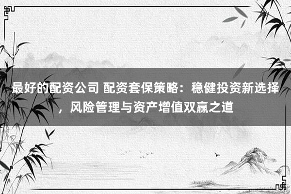 最好的配资公司 配资套保策略：稳健投资新选择，风险管理与资产增值双赢之道