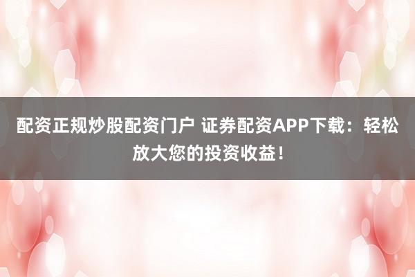 配资正规炒股配资门户 证券配资APP下载：轻松放大您的投资收益！