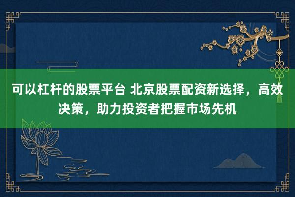 可以杠杆的股票平台 北京股票配资新选择，高效决策，助力投资者把握市场先机
