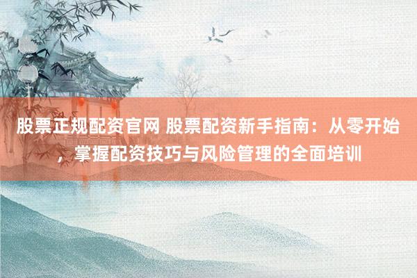 股票正规配资官网 股票配资新手指南：从零开始，掌握配资技巧与风险管理的全面培训