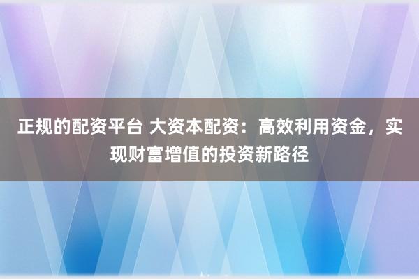 正规的配资平台 大资本配资：高效利用资金，实现财富增值的投资新路径