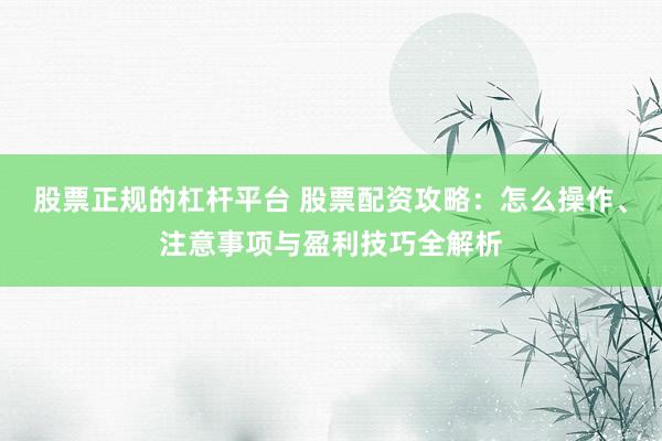 股票正规的杠杆平台 股票配资攻略：怎么操作、注意事项与盈利技巧全解析