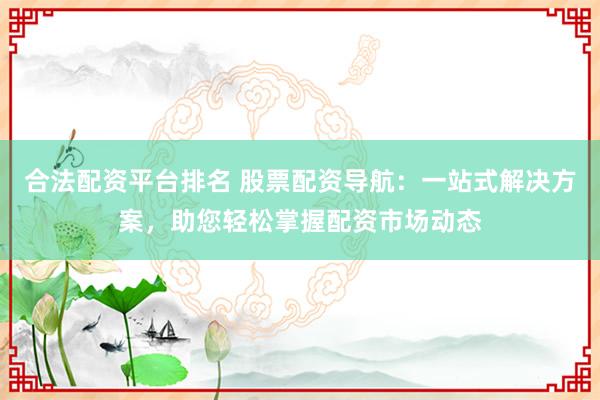 合法配资平台排名 股票配资导航：一站式解决方案，助您轻松掌握配资市场动态