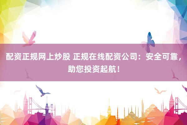 配资正规网上炒股 正规在线配资公司：安全可靠，助您投资起航！