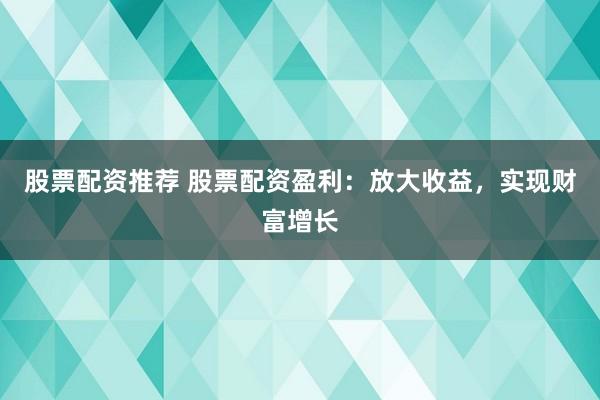 股票配资推荐 股票配资盈利：放大收益，实现财富增长