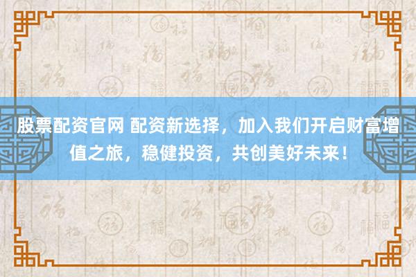 股票配资官网 配资新选择，加入我们开启财富增值之旅，稳健投资，共创美好未来！