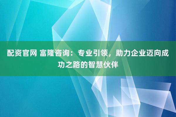 配资官网 富隆咨询：专业引领，助力企业迈向成功之路的智慧伙伴