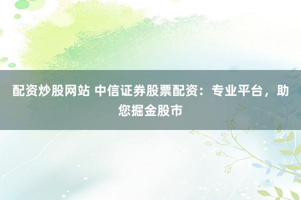 配资炒股网站 中信证券股票配资：专业平台，助您掘金股市