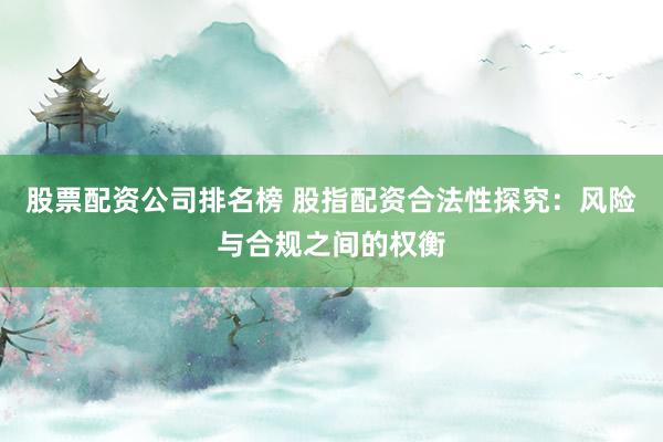股票配资公司排名榜 股指配资合法性探究：风险与合规之间的权衡