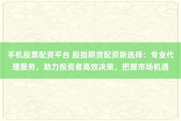 手机股票配资平台 股指期货配资新选择：专业代理服务，助力投资者高效决策，把握市场机遇