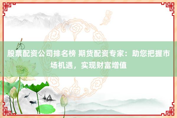 股票配资公司排名榜 期货配资专家：助您把握市场机遇，实现财富增值