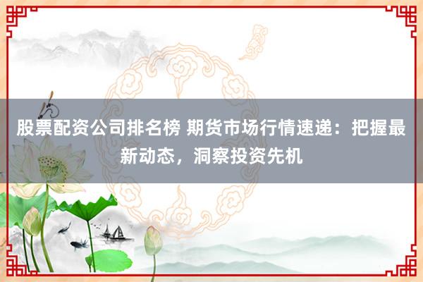 股票配资公司排名榜 期货市场行情速递：把握最新动态，洞察投资先机