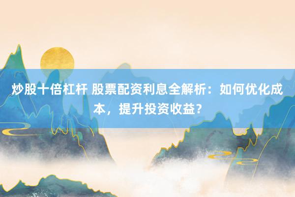炒股十倍杠杆 股票配资利息全解析：如何优化成本，提升投资收益？