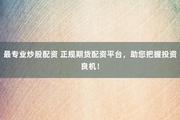 最专业炒股配资 正规期货配资平台，助您把握投资良机！