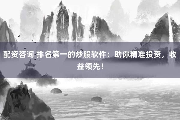 配资咨询 排名第一的炒股软件：助你精准投资，收益领先！