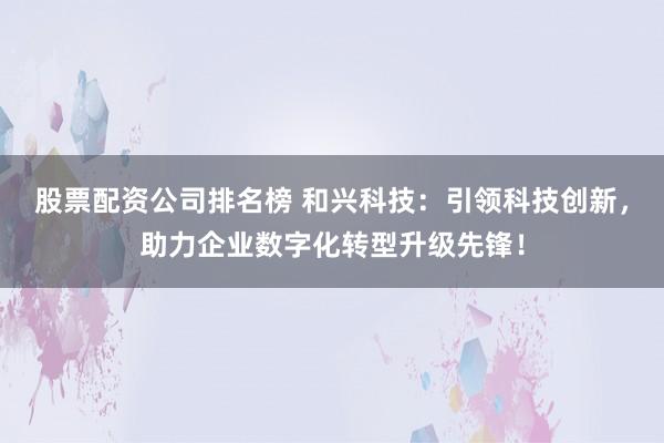 股票配资公司排名榜 和兴科技：引领科技创新，助力企业数字化转型升级先锋！