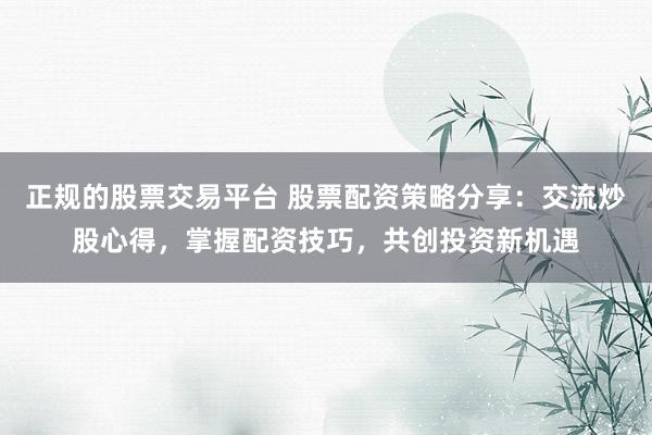 正规的股票交易平台 股票配资策略分享：交流炒股心得，掌握配资技巧，共创投资新机遇