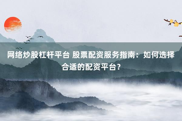 网络炒股杠杆平台 股票配资服务指南：如何选择合适的配资平台？