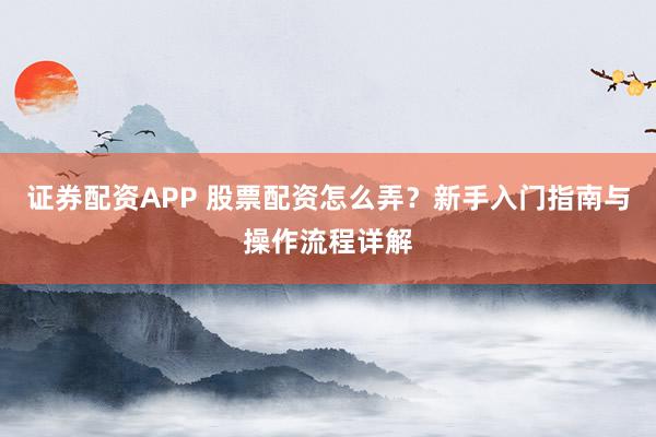 证券配资APP 股票配资怎么弄？新手入门指南与操作流程详解