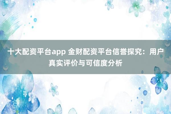 十大配资平台app 金财配资平台信誉探究：用户真实评价与可信度分析