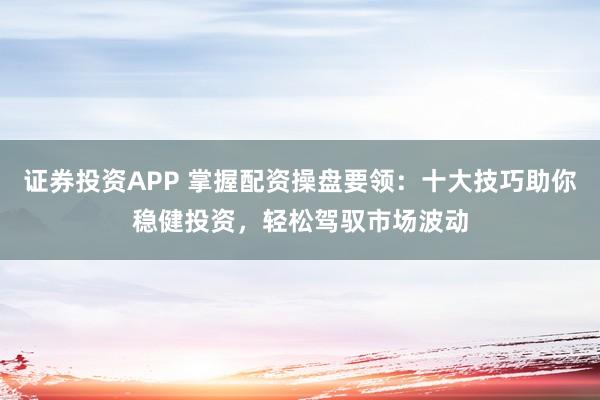 证券投资APP 掌握配资操盘要领：十大技巧助你稳健投资，轻松驾驭市场波动