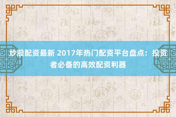炒股配资最新 2017年热门配资平台盘点：投资者必备的高效配资利器