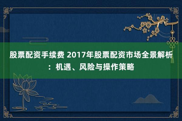 股票配资手续费 2017年股票配资市场全景解析：机遇、风险与操作策略