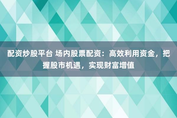 配资炒股平台 场内股票配资：高效利用资金，把握股市机遇，实现财富增值