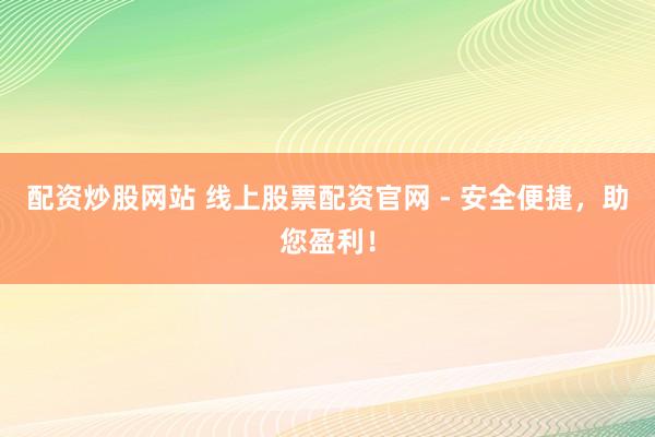 配资炒股网站 线上股票配资官网 - 安全便捷，助您盈利！