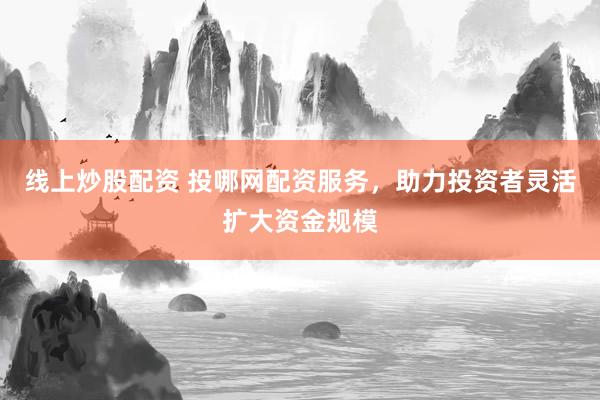 线上炒股配资 投哪网配资服务，助力投资者灵活扩大资金规模