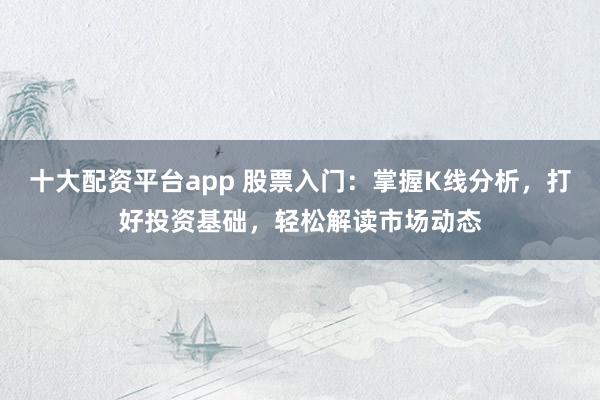 十大配资平台app 股票入门：掌握K线分析，打好投资基础，轻松解读市场动态