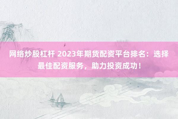 网络炒股杠杆 2023年期货配资平台排名：选择最佳配资服务，助力投资成功！