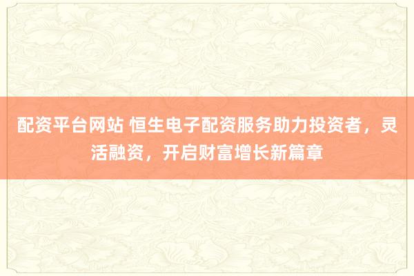 配资平台网站 恒生电子配资服务助力投资者，灵活融资，开启财富增长新篇章
