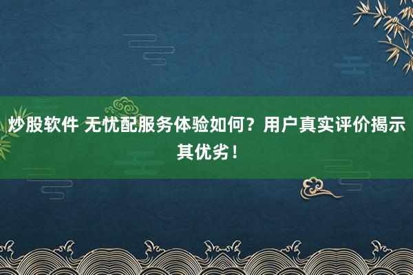 炒股软件 无忧配服务体验如何？用户真实评价揭示其优劣！