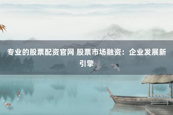 专业的股票配资官网 股票市场融资：企业发展新引擎
