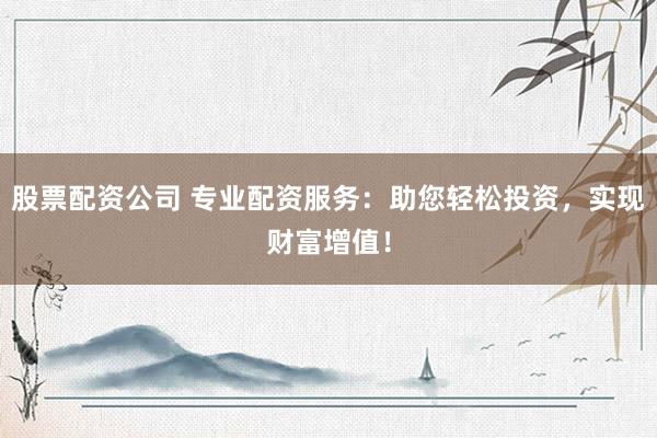 股票配资公司 专业配资服务：助您轻松投资，实现财富增值！