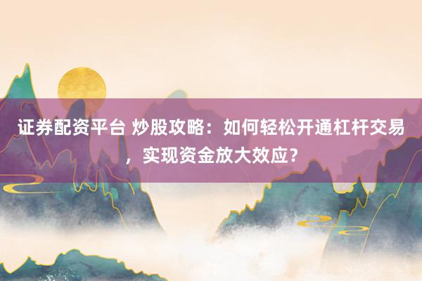 证券配资平台 炒股攻略：如何轻松开通杠杆交易，实现资金放大效应？