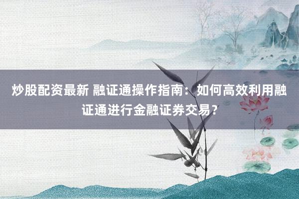 炒股配资最新 融证通操作指南：如何高效利用融证通进行金融证券交易？