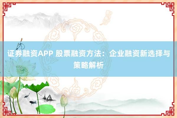 证券融资APP 股票融资方法：企业融资新选择与策略解析