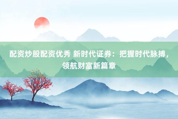 配资炒股配资优秀 新时代证券：把握时代脉搏，领航财富新篇章