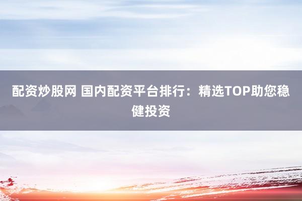 配资炒股网 国内配资平台排行：精选TOP助您稳健投资