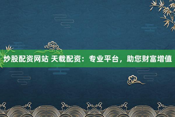炒股配资网站 天载配资：专业平台，助您财富增值