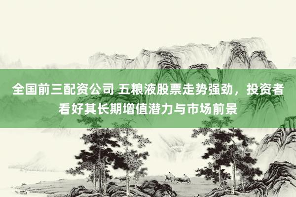 全国前三配资公司 五粮液股票走势强劲，投资者看好其长期增值潜力与市场前景
