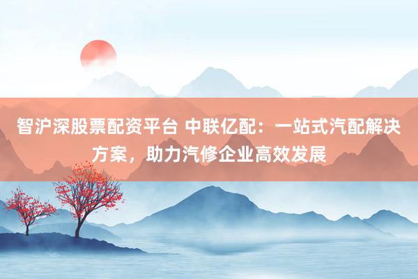智沪深股票配资平台 中联亿配：一站式汽配解决方案，助力汽修企业高效发展