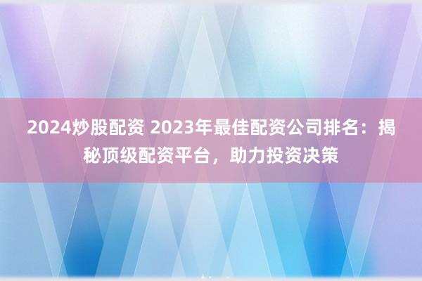 2024炒股配资 2023年最佳配资公司排名：揭秘顶级配资平台，助力投资决策