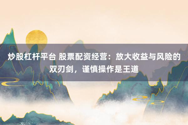炒股杠杆平台 股票配资经营：放大收益与风险的双刃剑，谨慎操作是王道